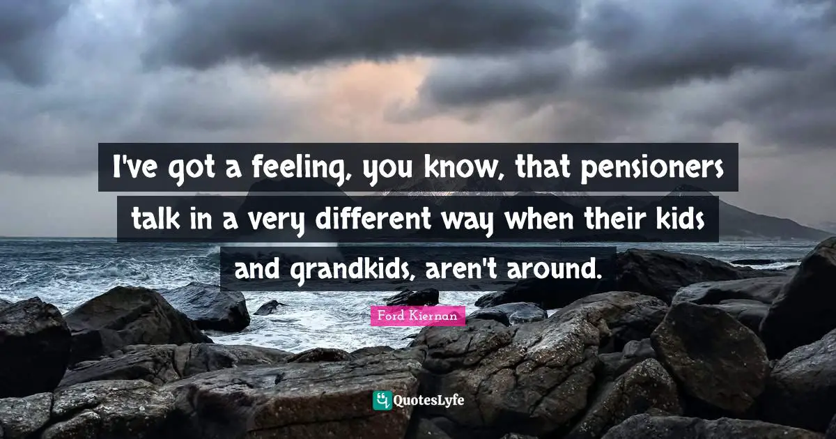 I've got a feeling, you know, that pensioners talk in a very different way when their kids and grandkids, aren't around.