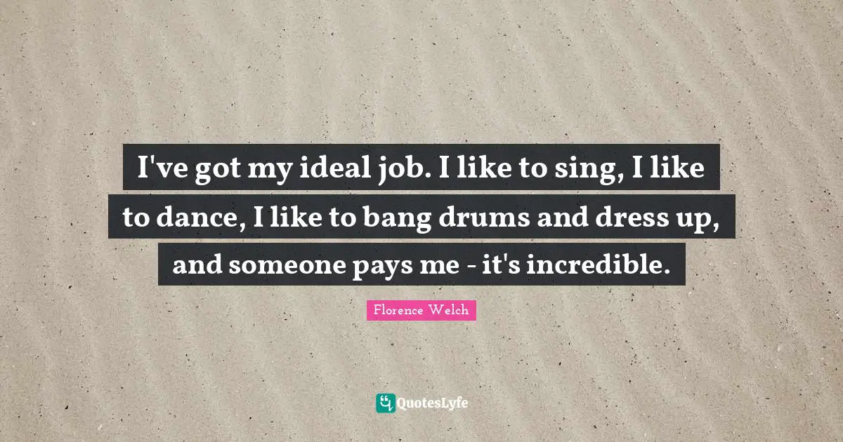 I've got my ideal job. I like to sing, I like to dance, I like to bang drums and dress up, and someone pays me - it's incredible.