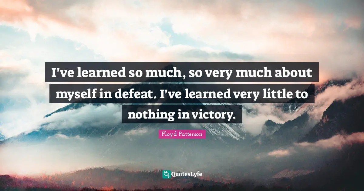 I've learned so much, so very much about myself in defeat. I've learned very little to nothing in victory.