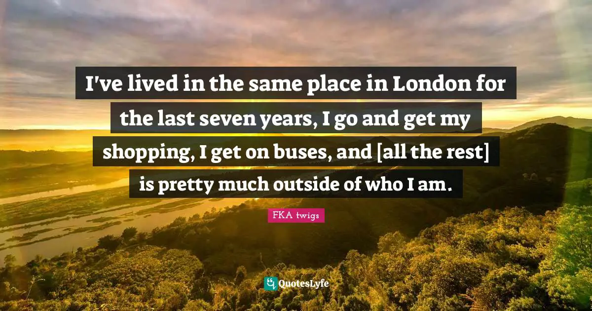 I've lived in the same place in London for the last seven years, I go and get my shopping, I get on buses, and [all the rest] is pretty much outside of who I am.
