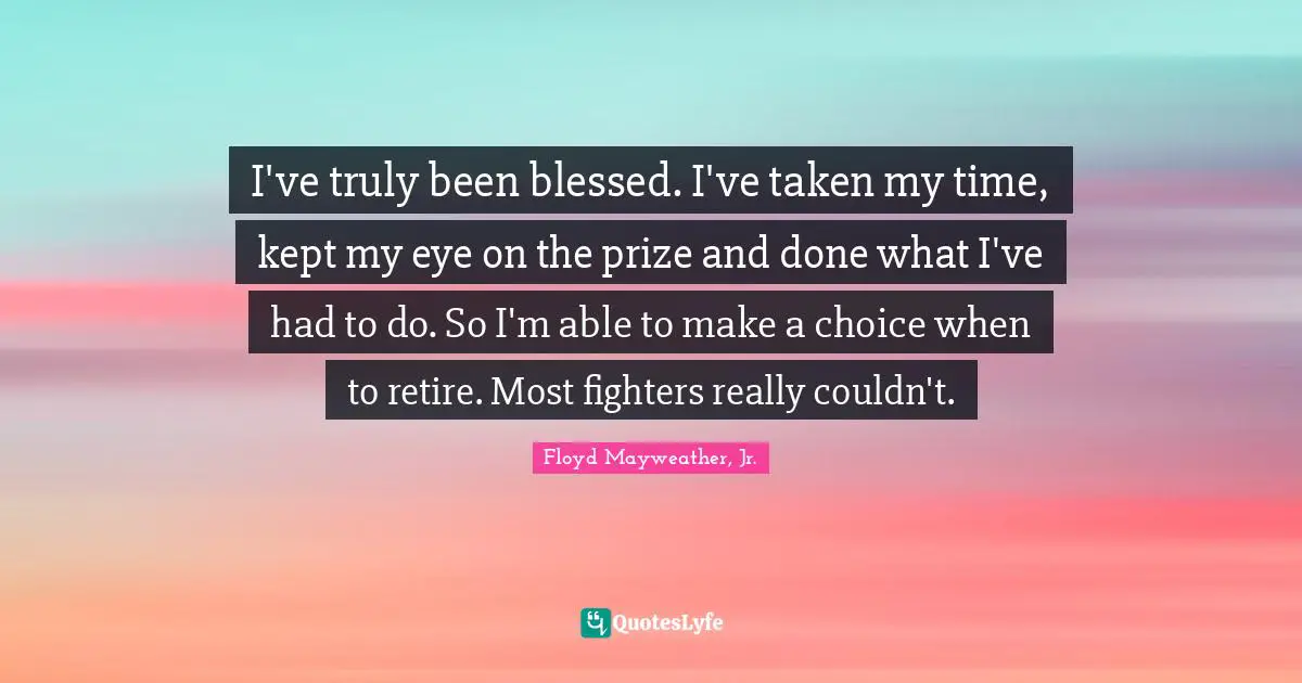 Floyd Mayweather, Jr. Quotes: "I've truly been blessed. I've taken my time, kept my eye on the prize and done what I've had to do. So I'm able to make a choice when to retire. Most fighters really couldn't."