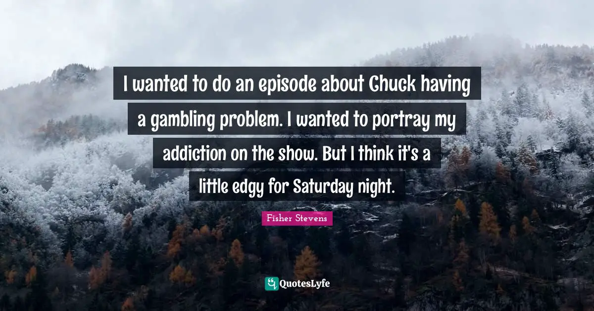 I wanted to do an episode about Chuck having a gambling problem. I wanted to portray my addiction on the show. But I think it's a little edgy for Saturday night.