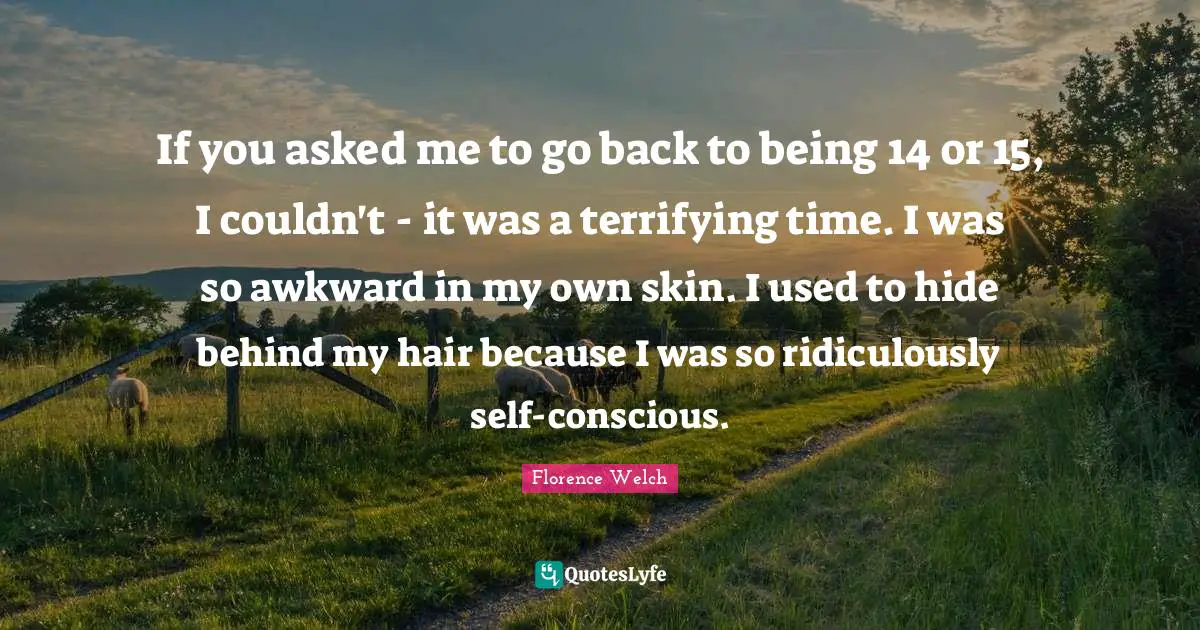 If you asked me to go back to being 14 or 15, I couldn't - it was a terrifying time. I was so awkward in my own skin. I used to hide behind my hair because I was so ridiculously self-conscious.