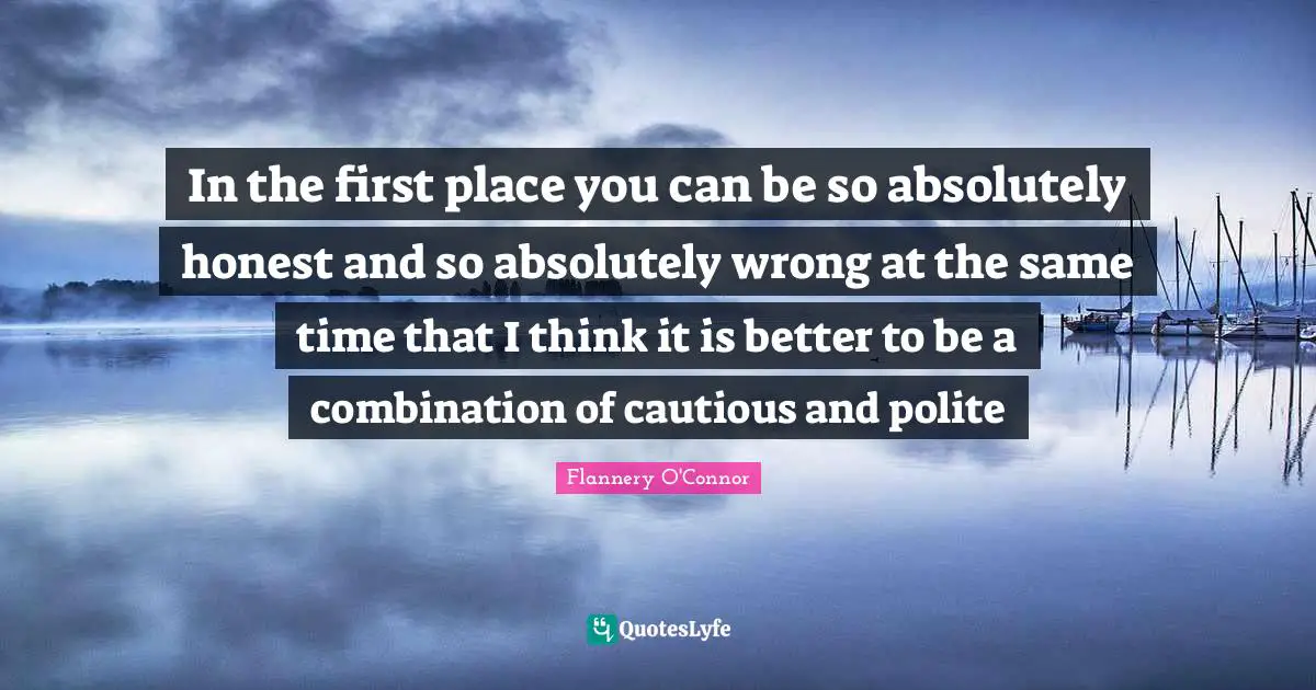In the first place you can be so absolutely honest and so absolutely wrong at the same time that I think it is better to be a combination of cautious and polite