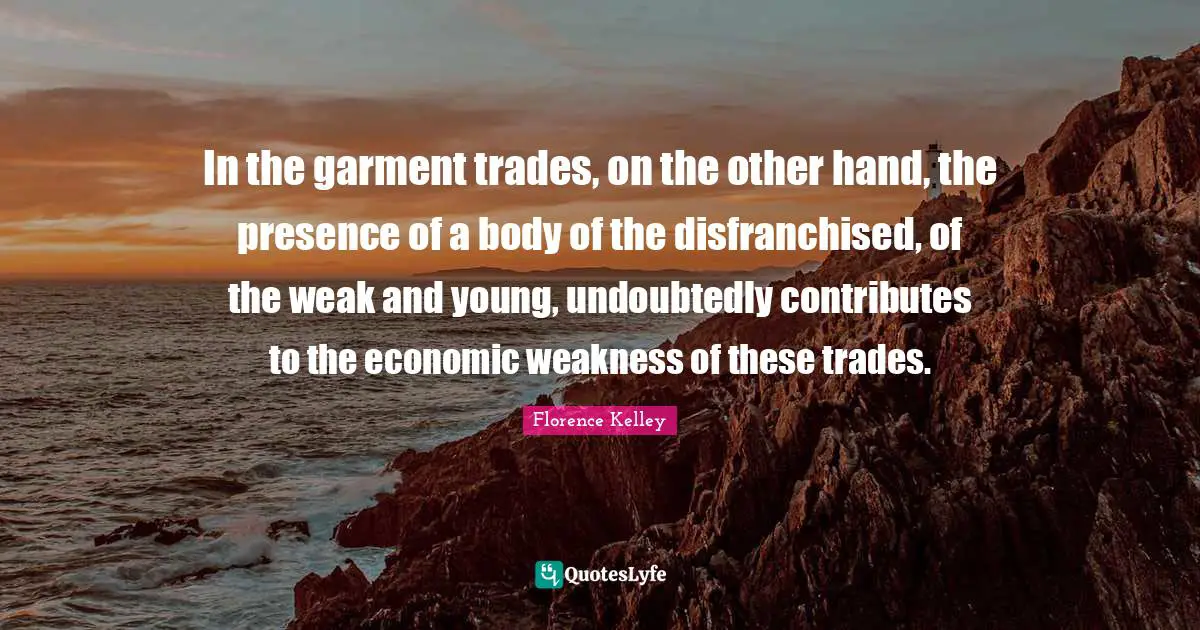 In the garment trades, on the other hand, the presence of a body of the disfranchised, of the weak and young, undoubtedly contributes to the economic weakness of these trades.