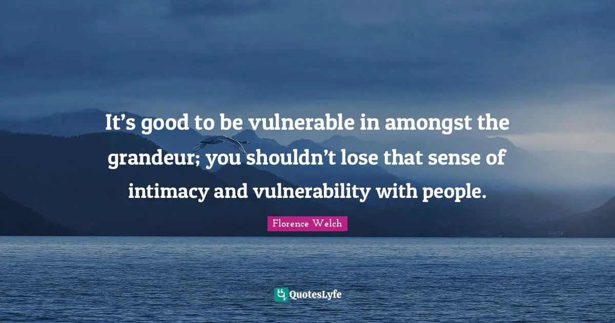 It’s good to be vulnerable in amongst the grandeur; you shouldn’t lose that sense of intimacy and vulnerability with people.