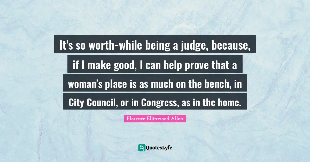 It's so worth-while being a judge, because, if I make good, I can help prove that a woman's place is as much on the bench, in City Council, or in Congress, as in the home.