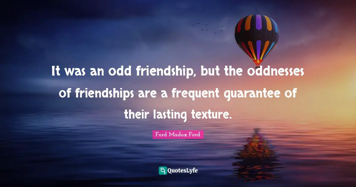 It was an odd friendship, but the oddnesses of friendships are a frequent guarantee of their lasting texture.