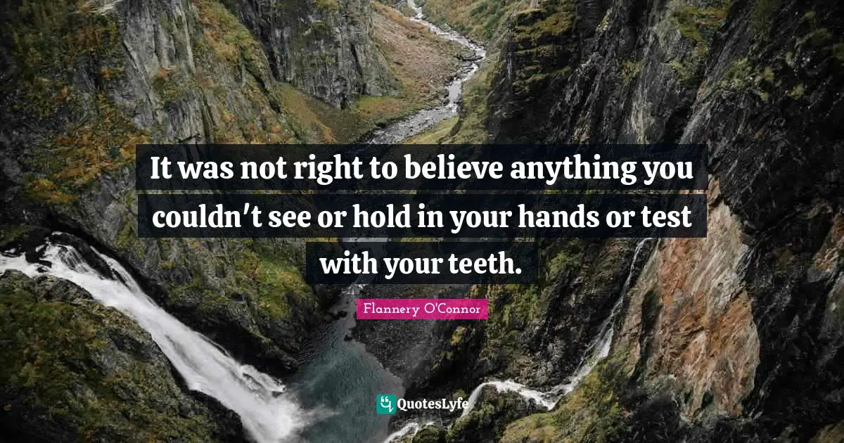 It was not right to believe anything you couldn't see or hold in your hands or test with your teeth.