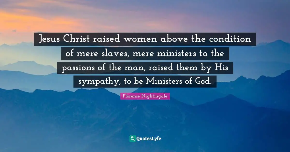 Jesus Christ raised women above the condition of mere slaves, mere ministers to the passions of the man, raised them by His sympathy, to be Ministers of God.