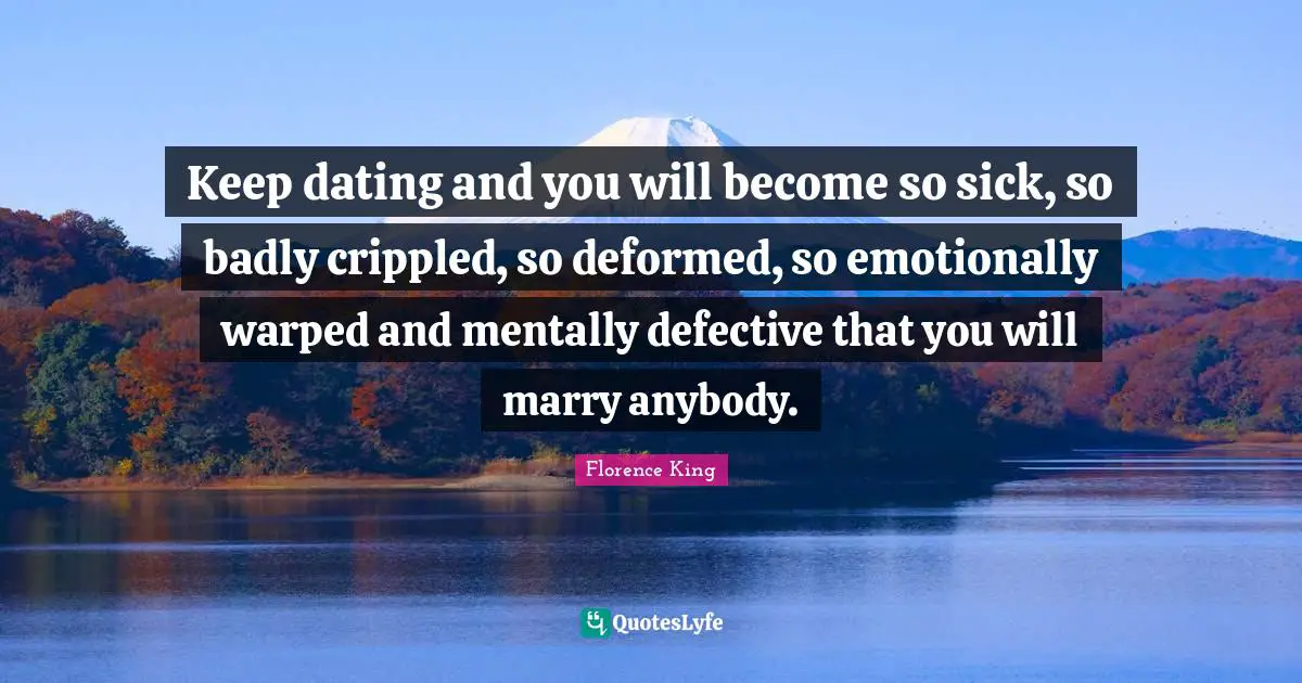 Florence King Quotes: "Keep dating and you will become so sick, so badly crippled, so deformed, so emotionally warped and mentally defective that you will marry anybody."