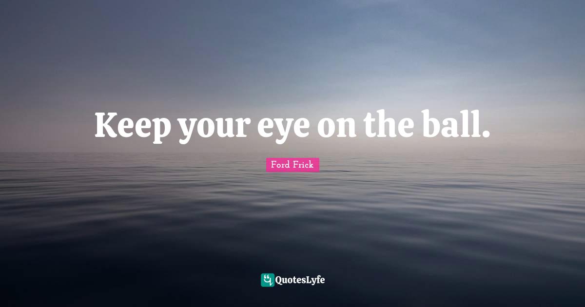Keep your eye on the ball.