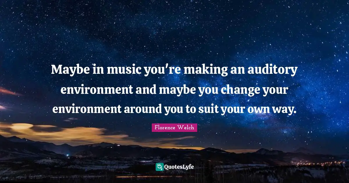 Maybe in music you're making an auditory environment and maybe you change your environment around you to suit your own way.