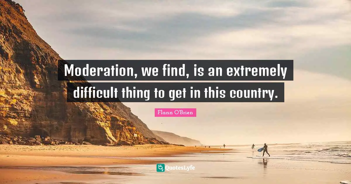 Moderation, we find, is an extremely difficult thing to get in this country.