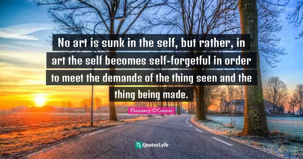 No art is sunk in the self, but rather, in art the self becomes self-forgetful in order to meet the demands of the thing seen and the thing being made.