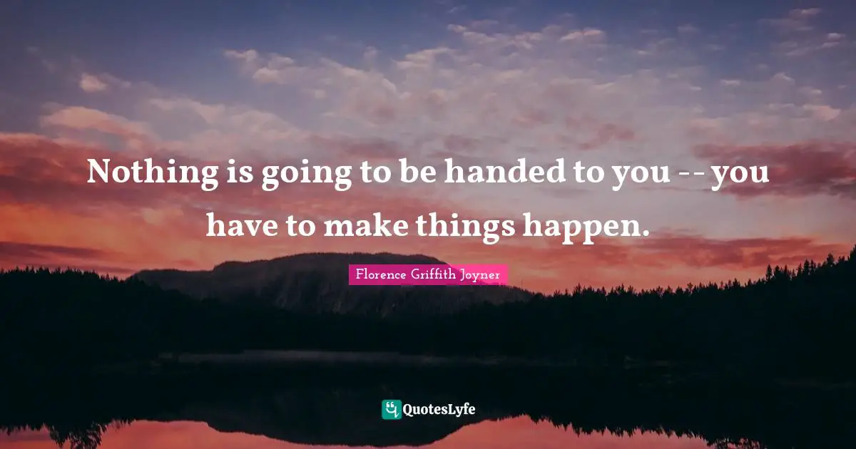 Nothing is going to be handed to you -- you have to make things happen.