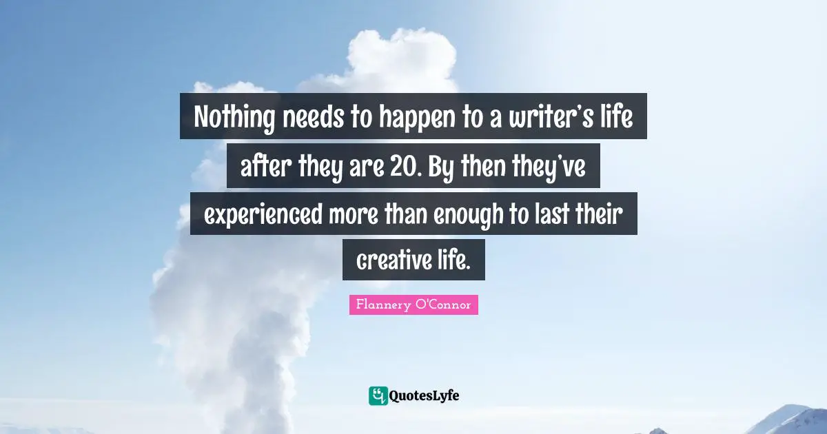 Nothing needs to happen to a writer’s life after they are 20. By then they’ve experienced more than enough to last their creative life.