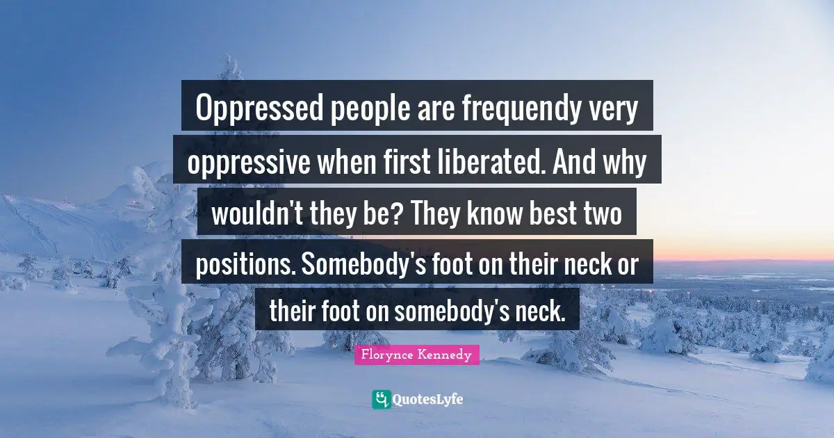 Oppressed people are frequendy very oppressive when first liberated. And why wouldn't they be? They know best two positions. Somebody's foot on their neck or their foot on somebody's neck.
