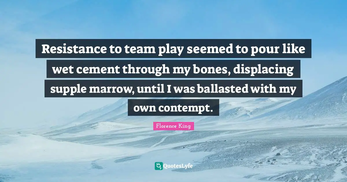 Florence King Quotes: "Resistance to team play seemed to pour like wet cement through my bones, displacing supple marrow, until I was ballasted with my own contempt."
