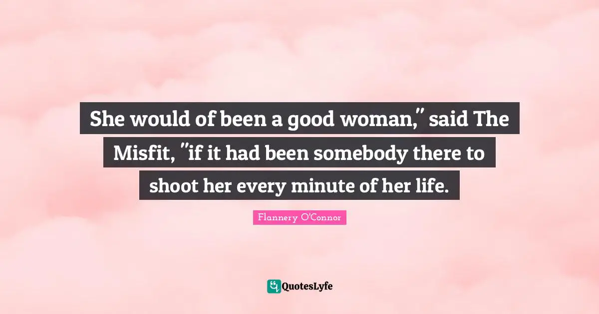 She would of been a good woman," said The Misfit, "if it had been somebody there to shoot her every minute of her life.