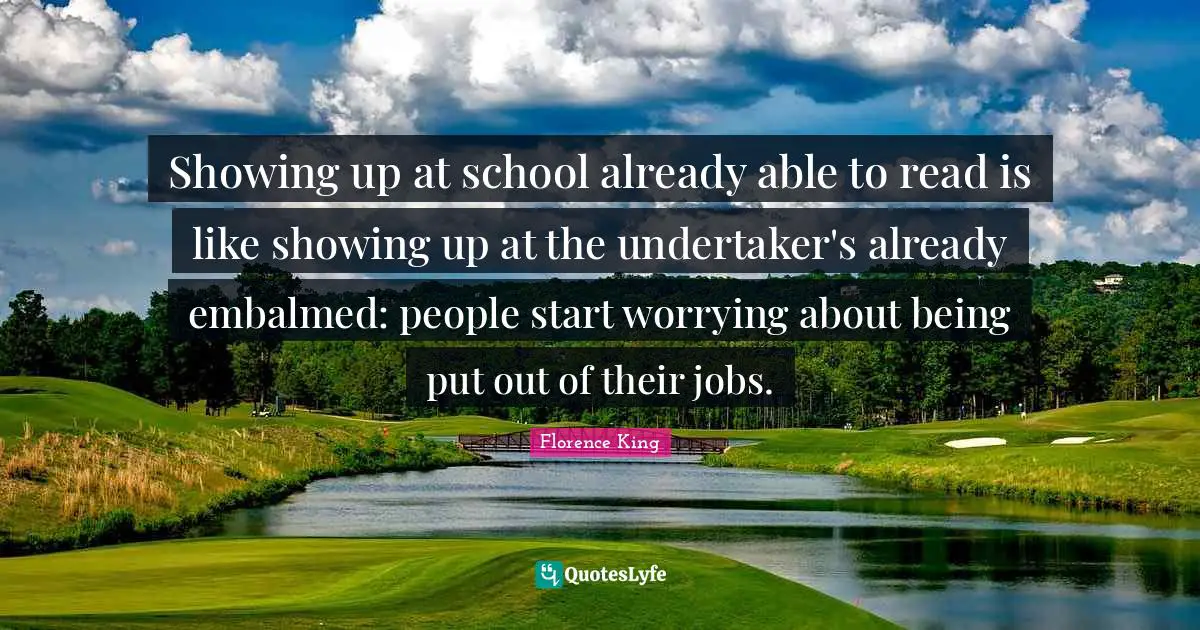 Florence King Quotes: "Showing up at school already able to read is like showing up at the undertaker's already embalmed: people start worrying about being put out of their jobs."