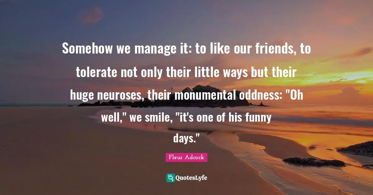 Somehow we manage it: to like our friends, to tolerate not only their little ways but their huge neuroses, their monumental oddness: "Oh well," we smile, "it's one of his funny days."