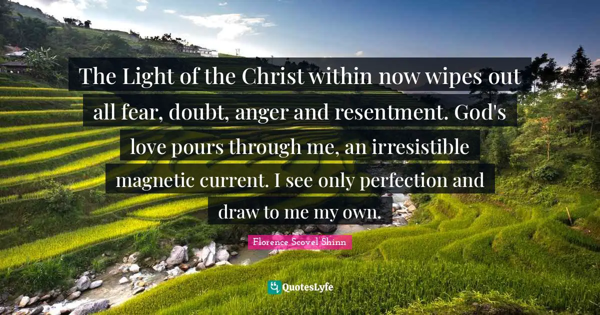 The Light of the Christ within now wipes out all fear, doubt, anger and resentment. God's love pours through me, an irresistible magnetic current. I see only perfection and draw to me my own.
