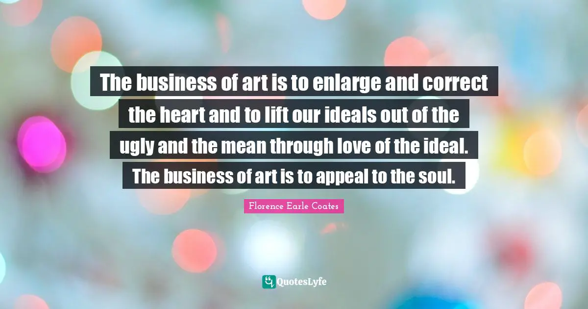 The business of art is to enlarge and correct the heart and to lift our ideals out of the ugly and the mean through love of the ideal. The business of art is to appeal to the soul.