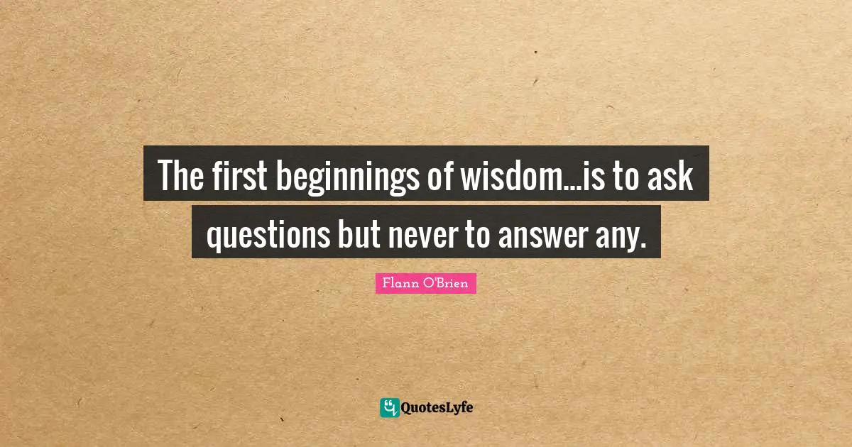 The first beginnings of wisdom...is to ask questions but never to answer any.
