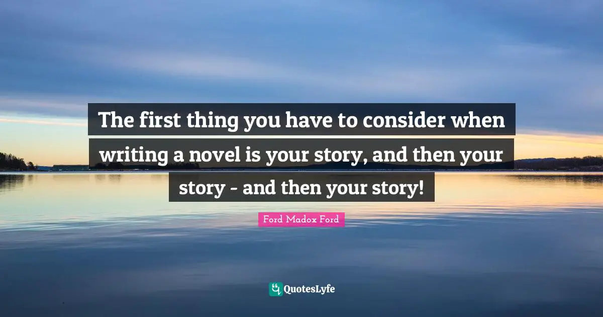 The first thing you have to consider when writing a novel is your story, and then your story - and then your story!