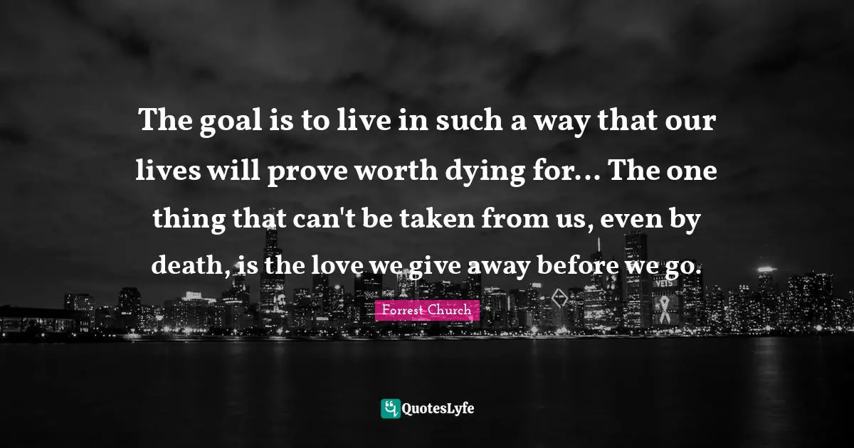 The goal is to live in such a way that our lives will prove worth dying for... The one thing that can't be taken from us, even by death, is the love we give away before we go.