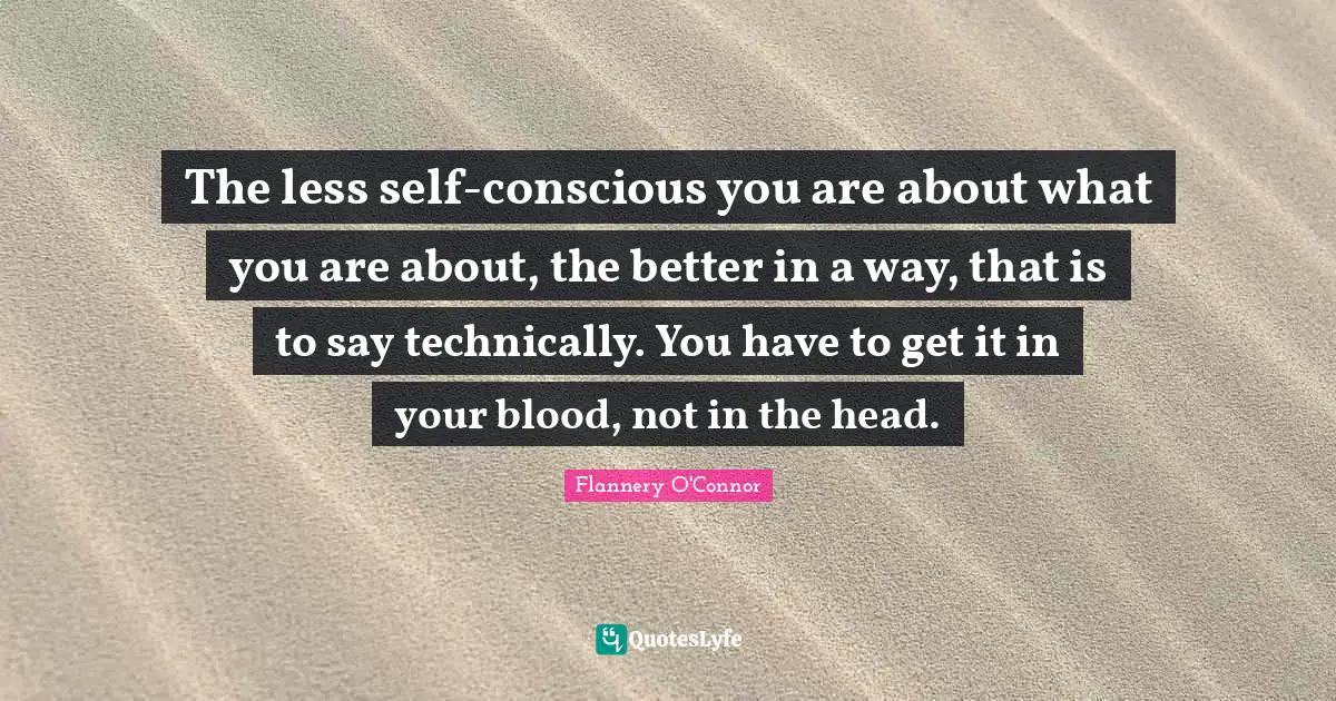 The less self-conscious you are about what you are about, the better in a way, that is to say technically. You have to get it in your blood, not in the head.