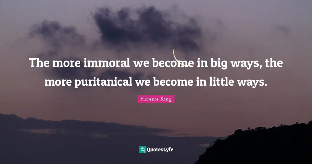Florence King Quotes: The more immoral we become in big ways, the more puritanical we become in little ways.