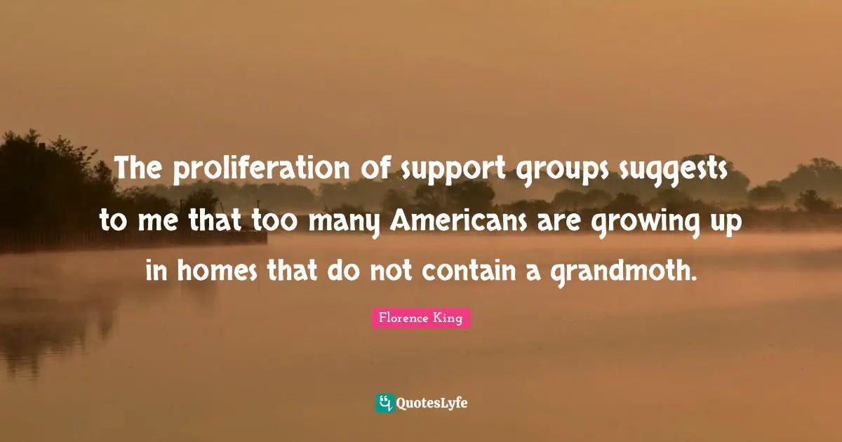 Florence King Quotes: "The proliferation of support groups suggests to me that too many Americans are growing up in homes that do not contain a grandmoth."