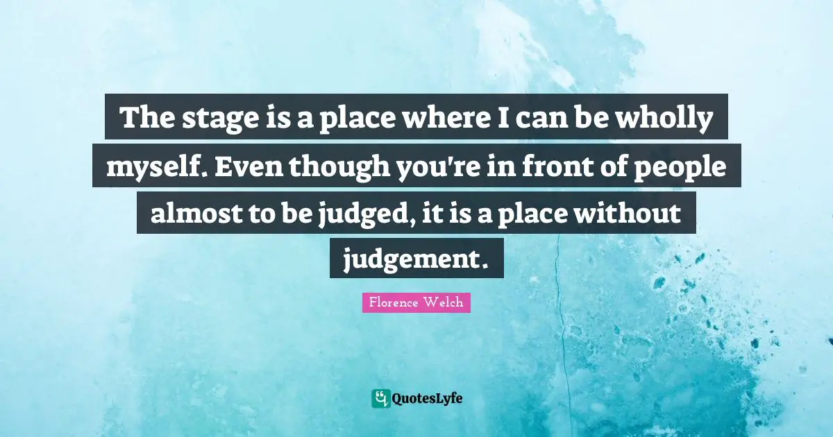 The stage is a place where I can be wholly myself. Even though you're in front of people almost to be judged, it is a place without judgement.