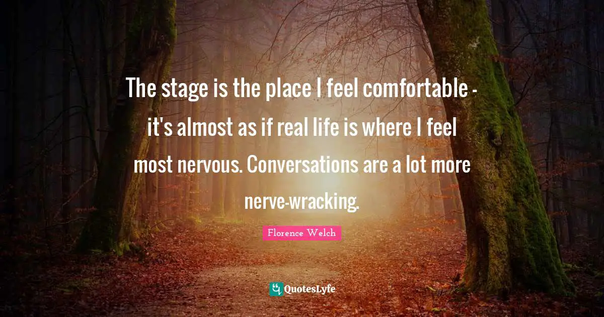 The stage is the place I feel comfortable - it's almost as if real life is where I feel most nervous. Conversations are a lot more nerve-wracking.