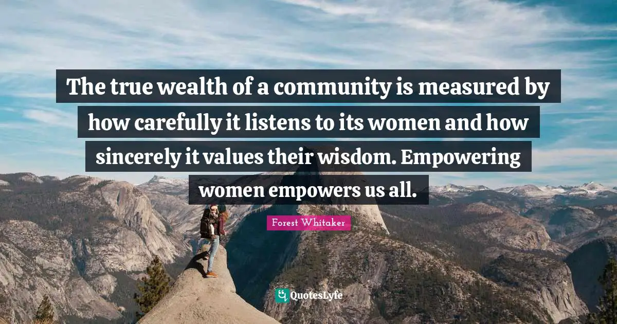 Forest Whitaker Quotes: "The true wealth of a community is measured by how carefully it listens to its women and how sincerely it values their wisdom. Empowering women empowers us all."