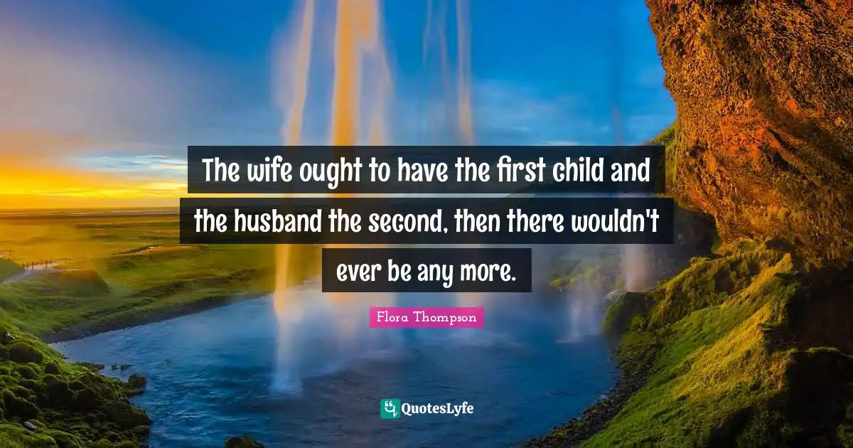 The wife ought to have the first child and the husband the second, then there wouldn't ever be any more.