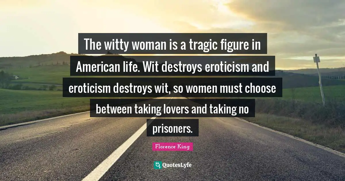 Florence King Quotes: The witty woman is a tragic figure in American life. Wit destroys eroticism and eroticism destroys wit, so women must choose between taking lovers and taking no prisoners.