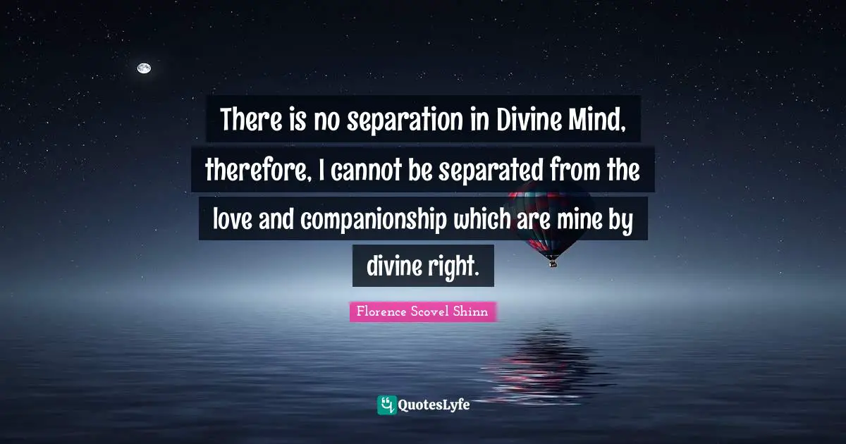 Florence Scovel Shinn Quotes: "There is no separation in Divine Mind, therefore, I cannot be separated from the love and companionship which are mine by divine right."