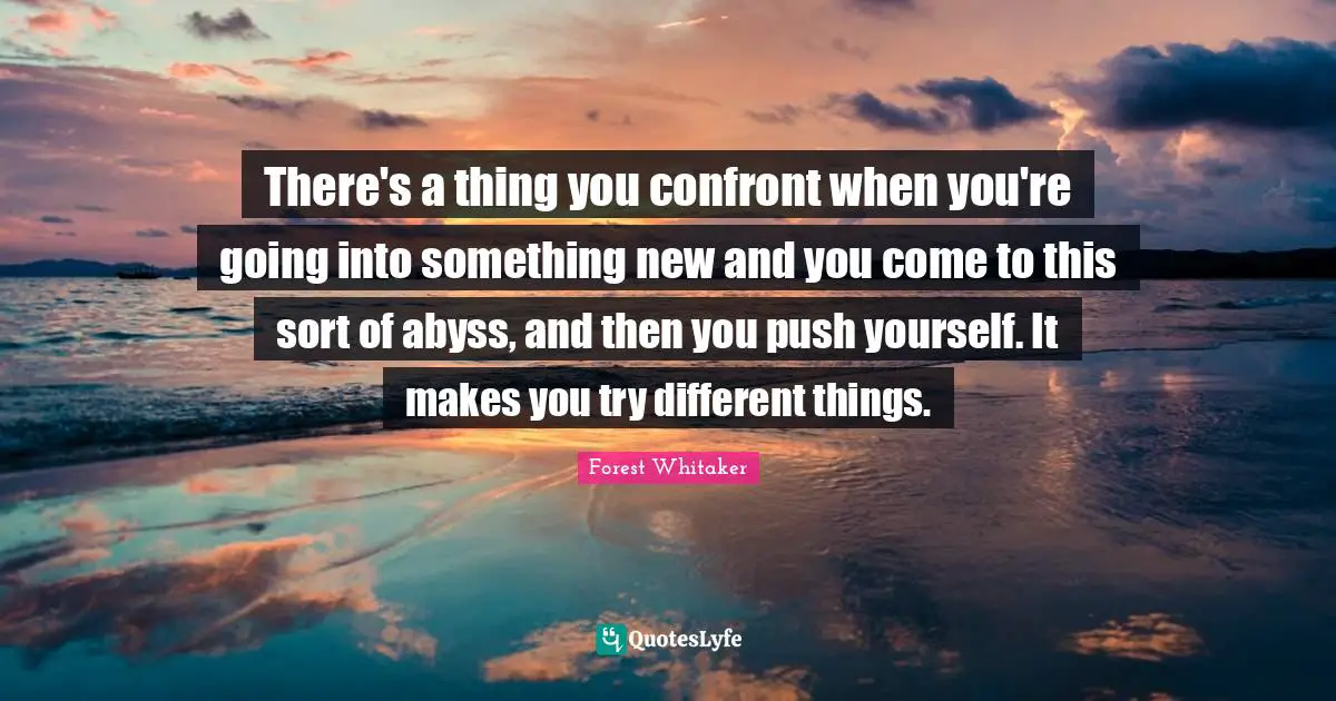 Forest Whitaker Quotes: "There's a thing you confront when you're going into something new and you come to this sort of abyss, and then you push yourself. It makes you try different things."