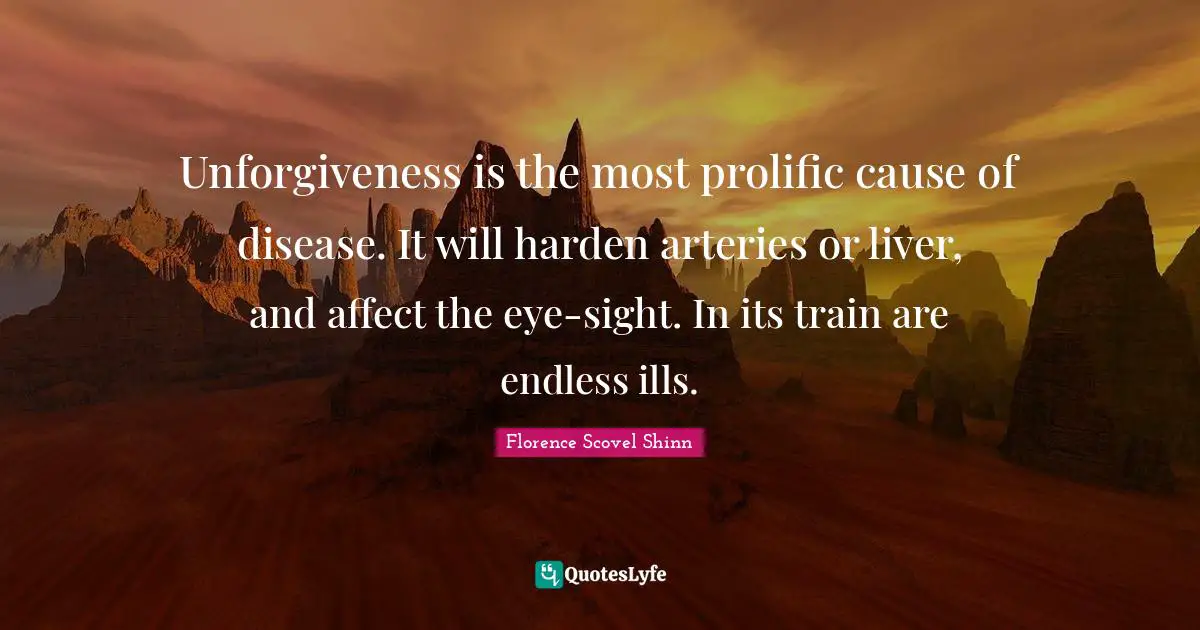 Disease Quotes: "Unforgiveness is the most prolific cause of disease. It will harden arteries or liver, and affect the eye-sight. In its train are endless ills."