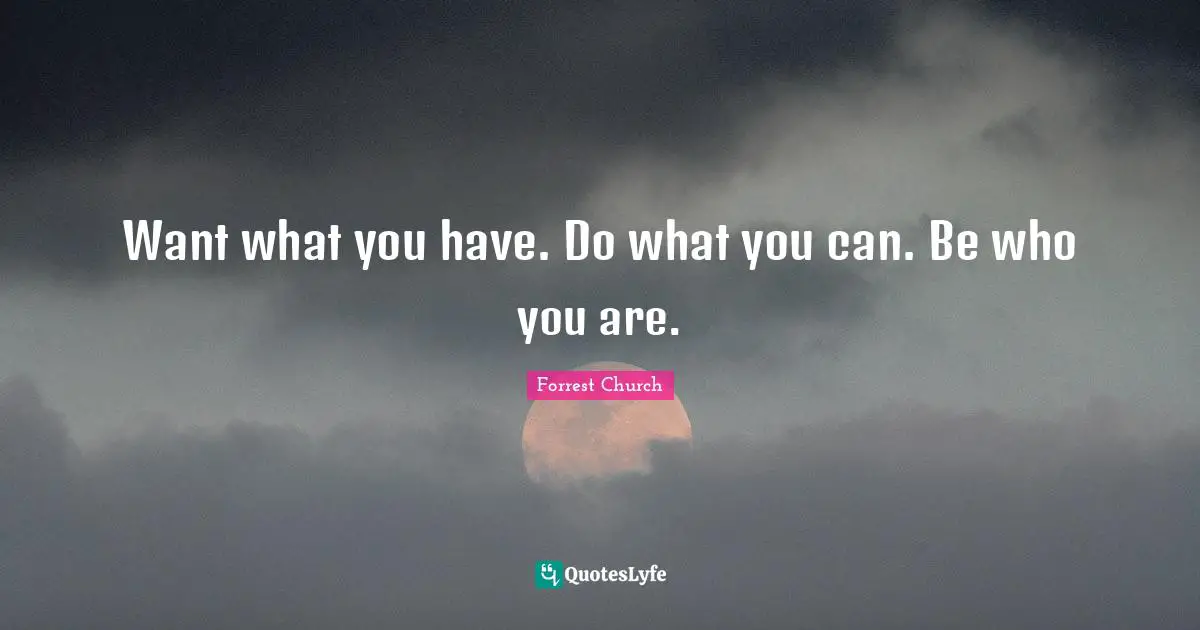 Want what you have. Do what you can. Be who you are.