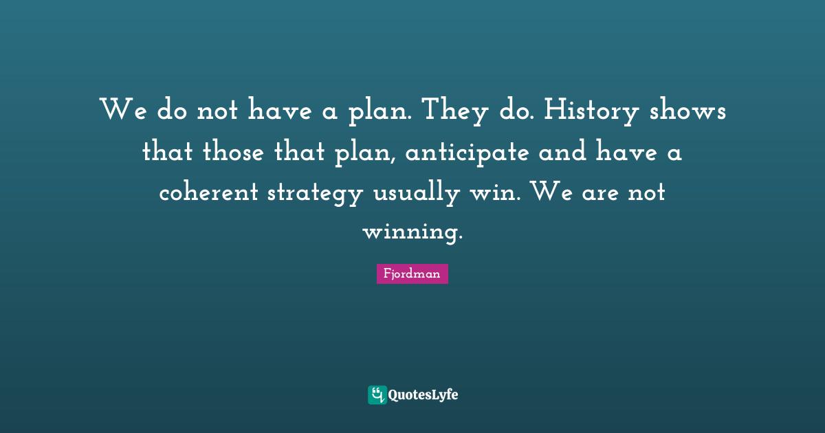 We do not have a plan. They do. History shows that those that plan, anticipate and have a coherent strategy usually win. We are not winning.