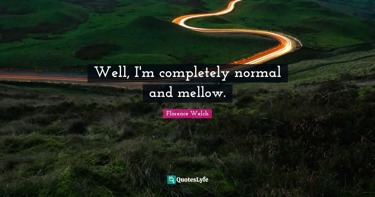 Well, I'm completely normal and mellow.