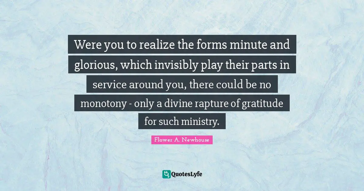 Flower A. Newhouse Quotes: "Were you to realize the forms minute and glorious, which invisibly play their parts in service around you, there could be no monotony - only a divine rapture of gratitude for such ministry."