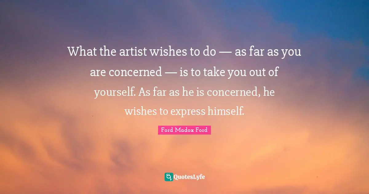 What the artist wishes to do — as far as you are concerned — is to take you out of yourself. As far as he is concerned, he wishes to express himself.