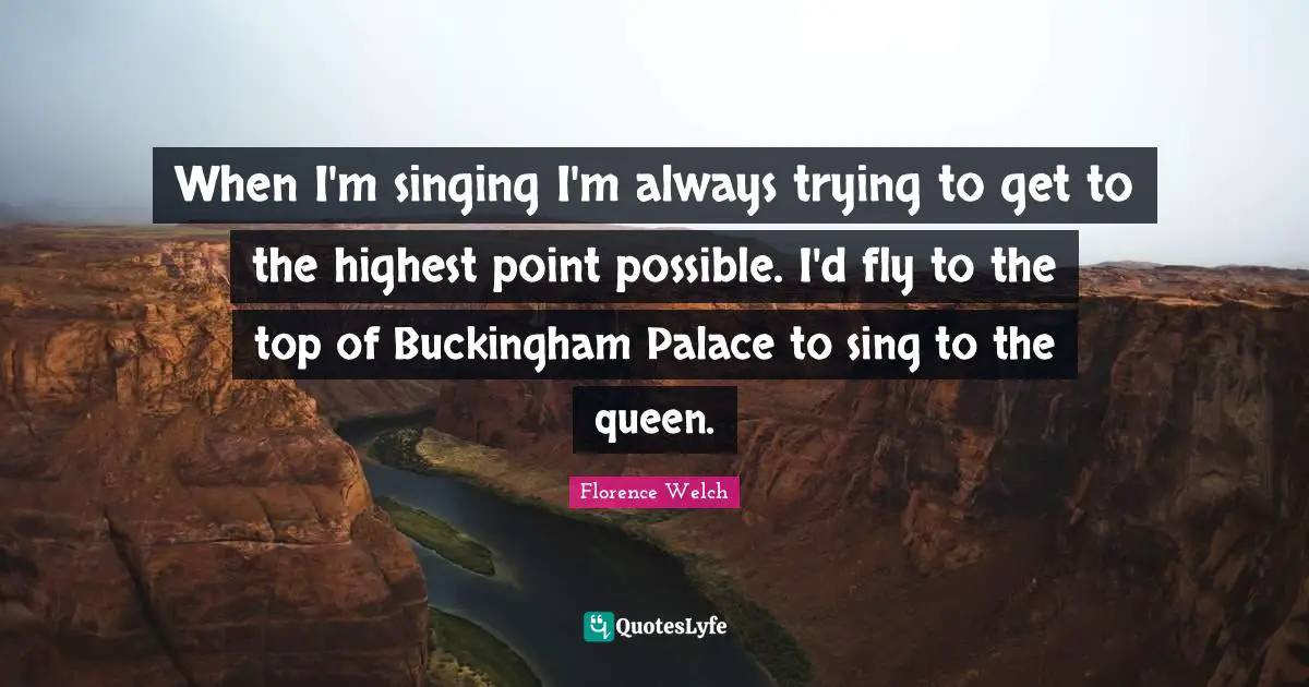 When I'm singing I'm always trying to get to the highest point possible. I'd fly to the top of Buckingham Palace to sing to the queen.
