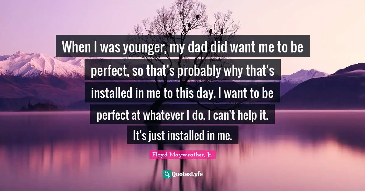 Floyd Mayweather, Jr. Quotes: "When I was younger, my dad did want me to be perfect, so that's probably why that's installed in me to this day. I want to be perfect at whatever I do. I can't help it. It's just installed in me."