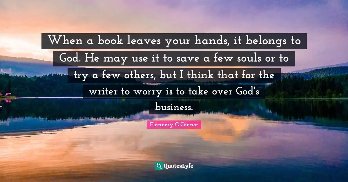 When a book leaves your hands, it belongs to God. He may use it to save a few souls or to try a few others, but I think that for the writer to worry is to take over God's business.